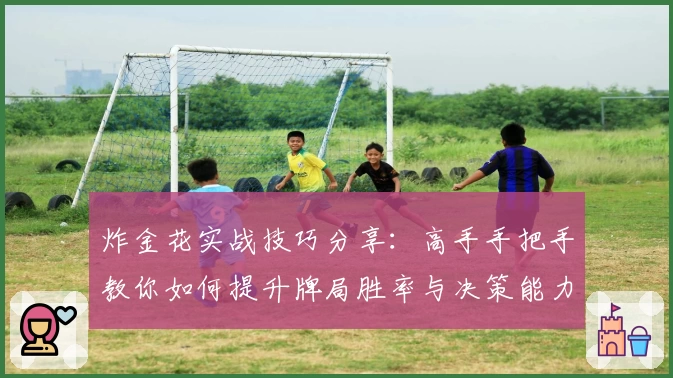 炸金花实战技巧分享：高手手把手教你如何提升牌局胜率与决策能力