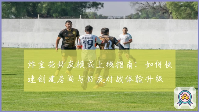 炸金花好友模式上线指南:如何快速创建房间与好友对战体验升级