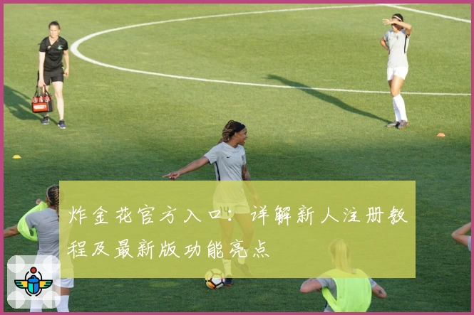 炸金花官方入口：详解新人注册教程及最新版功能亮点