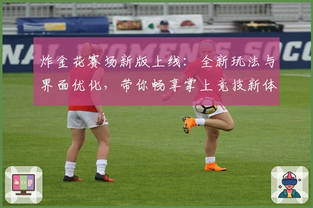 炸金花赛场新版上线：全新玩法与界面优化，带你畅享掌上竞技新体验