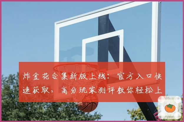 炸金花合集新版上线:官方入口快速获取,高分玩家测评教你轻松上手