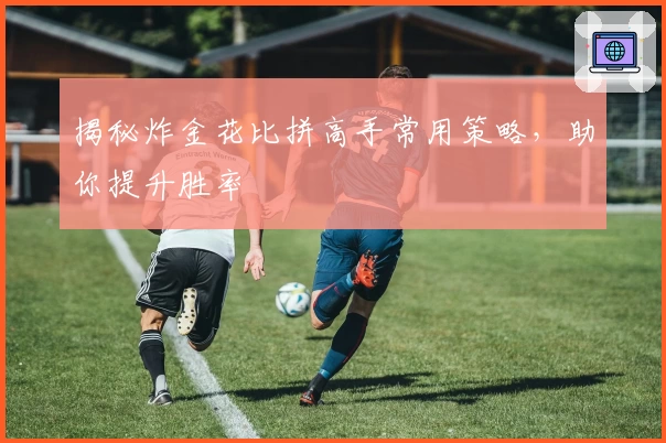 揭秘炸金花比拼高手常用策略，助你提升胜率