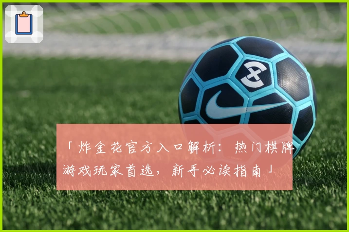 「炸金花官方入口解析：热门棋牌游戏玩家首选，新手必读指南」