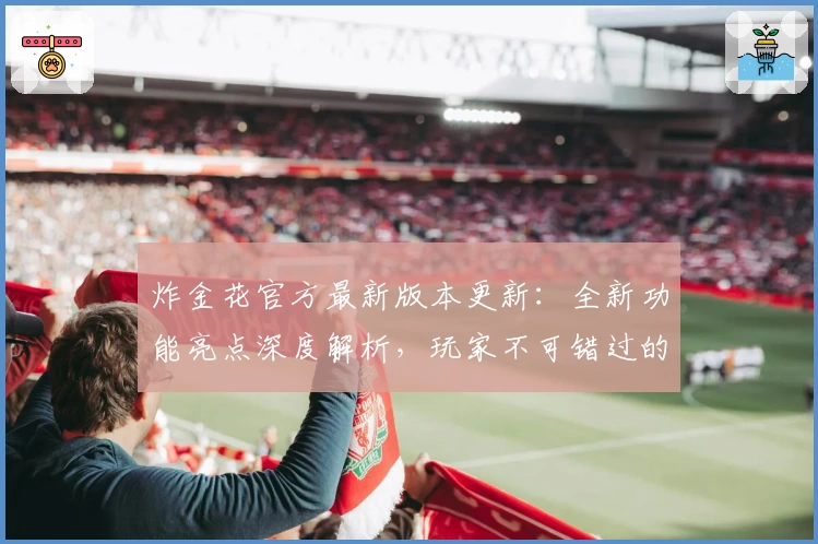 炸金花官方最新版本更新:全新功能亮点深度解析,玩家不可错过的使用体验!