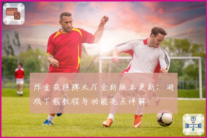 炸金花棋牌大厅全新版本更新：游戏下载教程与功能亮点详解