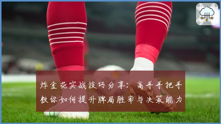 炸金花实战技巧分享：高手手把手教你如何提升牌局胜率与决策能力