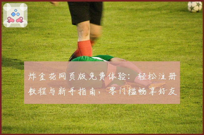 炸金花网页版免费体验：轻松注册教程与新手指南，零门槛畅享好友对战乐趣