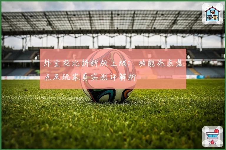 炸金花比拼新版上线：功能亮点盘点及玩家真实测评解析