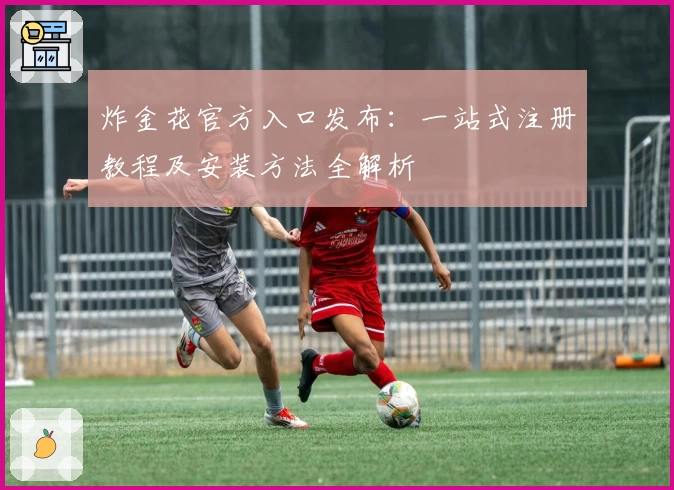 炸金花官方入口发布：一站式注册教程及安装方法全解析