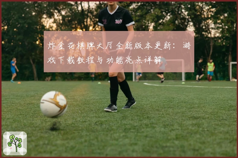 炸金花棋牌大厅全新版本更新：游戏下载教程与功能亮点详解